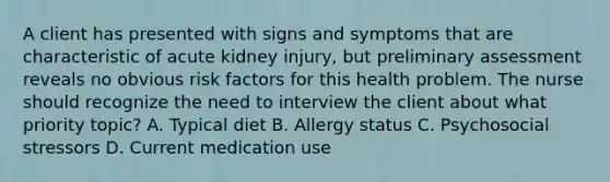 A client has presented with signs and symptoms that are characteristic of acute kidney injury, but preliminary assessment reveals no obvious risk factors for this health problem. The nurse should recognize the need to interview the client about what priority topic? A. Typical diet B. Allergy status C. Psychosocial stressors D. Current medication use