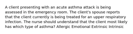 A client presenting with an acute asthma attack is being assessed in the emergency room. The client's spouse reports that the client currently is being treated for an upper respiratory infection. The nurse should understand that the client most likely has which type of asthma? Allergic Emotional Extrinsic Intrinsic