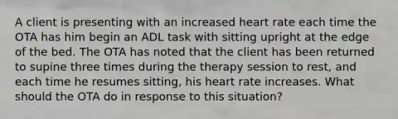 A client is presenting with an increased heart rate each time the OTA has him begin an ADL task with sitting upright at the edge of the bed. The OTA has noted that the client has been returned to supine three times during the therapy session to rest, and each time he resumes sitting, his heart rate increases. What should the OTA do in response to this situation?