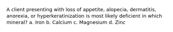 A client presenting with loss of appetite, alopecia, dermatitis, anorexia, or hyperkeratinization is most likely deficient in which mineral? a. Iron b. Calcium c. Magnesium d. Zinc