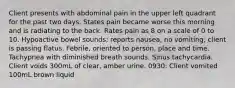 Client presents with abdominal pain in the upper left quadrant for the past two days. States pain became worse this morning and is radiating to the back. Rates pain as 8 on a scale of 0 to 10. Hypoactive bowel sounds; reports nausea, no vomiting; client is passing flatus. Febrile, oriented to person, place and time. Tachypnea with diminished breath sounds. Sinus tachycardia. Client voids 300mL of clear, amber urine. 0930: Client vomited 100mL brown liquid