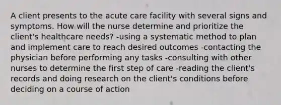 A client presents to the acute care facility with several signs and symptoms. How will the nurse determine and prioritize the client's healthcare needs? -using a systematic method to plan and implement care to reach desired outcomes -contacting the physician before performing any tasks -consulting with other nurses to determine the first step of care -reading the client's records and doing research on the client's conditions before deciding on a course of action