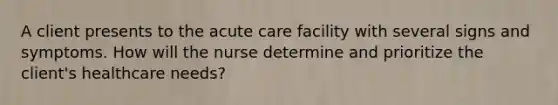 A client presents to the acute care facility with several signs and symptoms. How will the nurse determine and prioritize the client's healthcare needs?