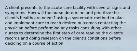 A client presents to the acute care facility with several signs and symptoms. How will the nurse determine and prioritize the client's healthcare needs? using a systematic method to plan and implement care to reach desired outcomes contacting the physician before performing any tasks consulting with other nurses to determine the first step of care reading the client's records and doing research on the client's conditions before deciding on a course of action