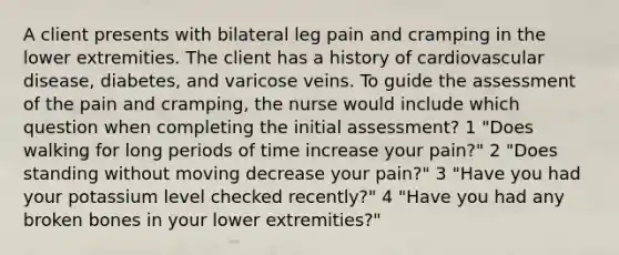 A client presents with bilateral leg pain and cramping in the lower extremities. The client has a history of cardiovascular disease, diabetes, and varicose veins. To guide the assessment of the pain and cramping, the nurse would include which question when completing the initial assessment? 1 "Does walking for long periods of time increase your pain?" 2 "Does standing without moving decrease your pain?" 3 "Have you had your potassium level checked recently?" 4 "Have you had any broken bones in your lower extremities?"