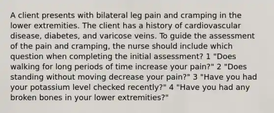 A client presents with bilateral leg pain and cramping in the lower extremities. The client has a history of cardiovascular disease, diabetes, and varicose veins. To guide the assessment of the pain and cramping, the nurse should include which question when completing the initial assessment? 1 "Does walking for long periods of time increase your pain?" 2 "Does standing without moving decrease your pain?" 3 "Have you had your potassium level checked recently?" 4 "Have you had any broken bones in your lower extremities?"