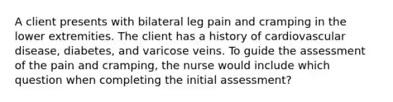 A client presents with bilateral leg pain and cramping in the lower extremities. The client has a history of cardiovascular disease, diabetes, and varicose veins. To guide the assessment of the pain and cramping, the nurse would include which question when completing the initial assessment?