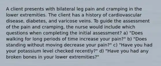 A client presents with bilateral leg pain and cramping in the lower extremities. The client has a history of cardiovascular disease, diabetes, and varicose veins. To guide the assessment of the pain and cramping, the nurse would include which questions when completing the initial assessment? a) "Does walking for long periods of time increase your pain?" b) "Does standing without moving decrease your pain?" c) "Have you had your potassium level checked recently?" d) "Have you had any broken bones in your lower extremities?"