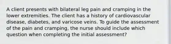 A client presents with bilateral leg pain and cramping in the lower extremities. The client has a history of cardiovascular disease, diabetes, and varicose veins. To guide the assessment of the pain and cramping, the nurse should include which question when completing the initial assessment?