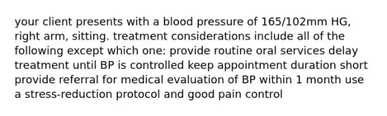 your client presents with a blood pressure of 165/102mm HG, right arm, sitting. treatment considerations include all of the following except which one: provide routine oral services delay treatment until BP is controlled keep appointment duration short provide referral for medical evaluation of BP within 1 month use a stress-reduction protocol and good pain control