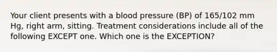 Your client presents with a blood pressure (BP) of 165/102 mm Hg, right arm, sitting. Treatment considerations include all of the following EXCEPT one. Which one is the EXCEPTION?