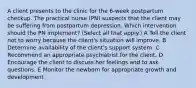 A client presents to the clinic for the 6-week postpartum checkup. The practical nurse (PN) suspects that the client may be suffering from postpartum depression. Which intervention should the PN implement? (Select all that apply.) A Tell the client not to worry because the client's situation will improve. B Determine availability of the client's support system. C Recommend an appropriate psychiatrist for the client. D Encourage the client to discuss her feelings and to ask questions. E Monitor the newborn for appropriate growth and development.