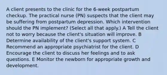 A client presents to the clinic for the 6-week postpartum checkup. The practical nurse (PN) suspects that the client may be suffering from postpartum depression. Which intervention should the PN implement? (Select all that apply.) A Tell the client not to worry because the client's situation will improve. B Determine availability of the client's support system. C Recommend an appropriate psychiatrist for the client. D Encourage the client to discuss her feelings and to ask questions. E Monitor the newborn for appropriate growth and development.