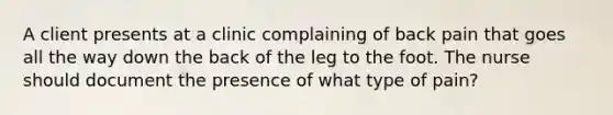 A client presents at a clinic complaining of back pain that goes all the way down the back of the leg to the foot. The nurse should document the presence of what type of pain?