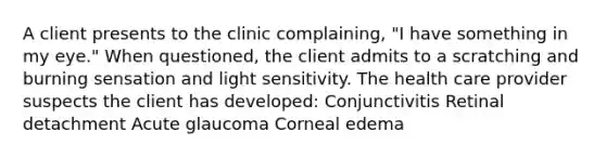 A client presents to the clinic complaining, "I have something in my eye." When questioned, the client admits to a scratching and burning sensation and light sensitivity. The health care provider suspects the client has developed: Conjunctivitis Retinal detachment Acute glaucoma Corneal edema