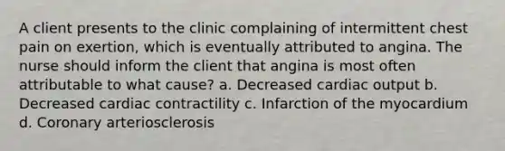 A client presents to the clinic complaining of intermittent chest pain on exertion, which is eventually attributed to angina. The nurse should inform the client that angina is most often attributable to what cause? a. Decreased cardiac output b. Decreased cardiac contractility c. Infarction of the myocardium d. Coronary arteriosclerosis