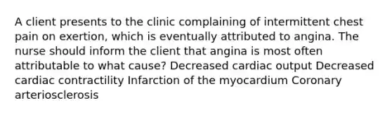 A client presents to the clinic complaining of intermittent chest pain on exertion, which is eventually attributed to angina. The nurse should inform the client that angina is most often attributable to what cause? Decreased cardiac output Decreased cardiac contractility Infarction of the myocardium Coronary arteriosclerosis