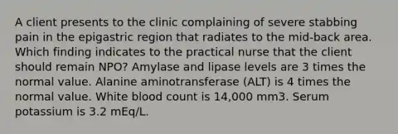 A client presents to the clinic complaining of severe stabbing pain in the epigastric region that radiates to the mid-back area. Which finding indicates to the practical nurse that the client should remain NPO? Amylase and lipase levels are 3 times the normal value. Alanine aminotransferase (ALT) is 4 times the normal value. White blood count is 14,000 mm3. Serum potassium is 3.2 mEq/L.