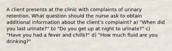 A client presents at the clinic with complaints of urinary retention. What question should the nurse ask to obtain additional information about the client's complaint? a) "When did you last urinate?" b) "Do you get up at night to urinate?" c) "Have you had a fever and chills?" d) "How much fluid are you drinking?"