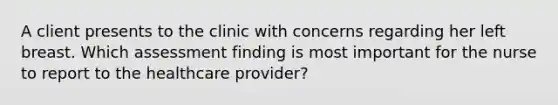 A client presents to the clinic with concerns regarding her left breast. Which assessment finding is most important for the nurse to report to the healthcare provider?