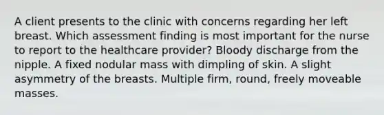 A client presents to the clinic with concerns regarding her left breast. Which assessment finding is most important for the nurse to report to the healthcare provider? Bloody discharge from the nipple. A fixed nodular mass with dimpling of skin. A slight asymmetry of the breasts. Multiple firm, round, freely moveable masses.