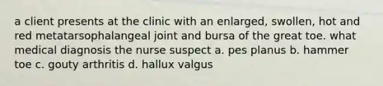 a client presents at the clinic with an enlarged, swollen, hot and red metatarsophalangeal joint and bursa of the great toe. what medical diagnosis the nurse suspect a. pes planus b. hammer toe c. gouty arthritis d. hallux valgus