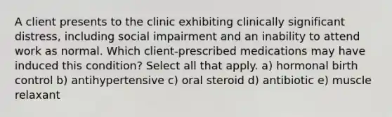 A client presents to the clinic exhibiting clinically significant distress, including social impairment and an inability to attend work as normal. Which client-prescribed medications may have induced this condition? Select all that apply. a) hormonal birth control b) antihypertensive c) oral steroid d) antibiotic e) muscle relaxant