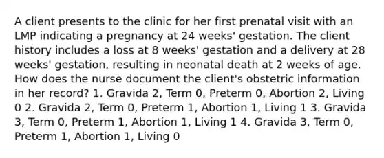 A client presents to the clinic for her first prenatal visit with an LMP indicating a pregnancy at 24 weeks' gestation. The client history includes a loss at 8 weeks' gestation and a delivery at 28 weeks' gestation, resulting in neonatal death at 2 weeks of age. How does the nurse document the client's obstetric information in her record? 1. Gravida 2, Term 0, Preterm 0, Abortion 2, Living 0 2. Gravida 2, Term 0, Preterm 1, Abortion 1, Living 1 3. Gravida 3, Term 0, Preterm 1, Abortion 1, Living 1 4. Gravida 3, Term 0, Preterm 1, Abortion 1, Living 0