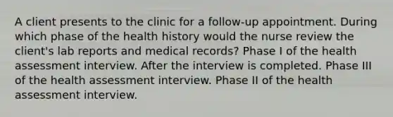 A client presents to the clinic for a​ follow-up appointment. During which phase of the health history would the nurse review the​ client's lab reports and medical​ records? Phase I of the health assessment interview. After the interview is completed. Phase III of the health assessment interview. Phase II of the health assessment interview.