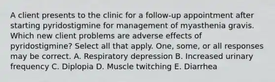 A client presents to the clinic for a follow-up appointment after starting pyridostigmine for management of myasthenia gravis. Which new client problems are adverse effects of pyridostigmine? Select all that apply. One, some, or all responses may be correct. A. Respiratory depression B. Increased urinary frequency C. Diplopia D. Muscle twitching E. Diarrhea