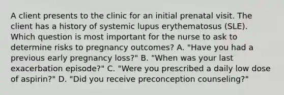 A client presents to the clinic for an initial prenatal visit. The client has a history of systemic lupus erythematosus (SLE). Which question is most important for the nurse to ask to determine risks to pregnancy outcomes? A. "Have you had a previous early pregnancy loss?" B. "When was your last exacerbation episode?" C. "Were you prescribed a daily low dose of aspirin?" D. "Did you receive preconception counseling?"