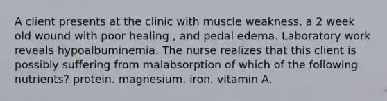 A client presents at the clinic with muscle weakness, a 2 week old wound with poor healing , and pedal edema. Laboratory work reveals hypoalbuminemia. The nurse realizes that this client is possibly suffering from malabsorption of which of the following nutrients? protein. magnesium. iron. vitamin A.