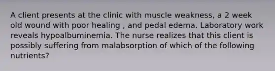 A client presents at the clinic with muscle weakness, a 2 week old wound with poor healing , and pedal edema. Laboratory work reveals hypoalbuminemia. The nurse realizes that this client is possibly suffering from malabsorption of which of the following nutrients?