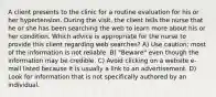 A client presents to the clinic for a routine evaluation for his or her hypertension. During the visit, the client tells the nurse that he or she has been searching the web to learn more about his or her condition. Which advice is appropriate for the nurse to provide this client regarding web searches? A) Use caution; most of the information is not reliable. B) "Beware" even though the information may be credible. C) Avoid clicking on a website e-mail listed because it is usually a link to an advertisement. D) Look for information that is not specifically authored by an individual.