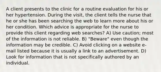 A client presents to the clinic for a routine evaluation for his or her hypertension. During the visit, the client tells the nurse that he or she has been searching the web to learn more about his or her condition. Which advice is appropriate for the nurse to provide this client regarding web searches? A) Use caution; most of the information is not reliable. B) "Beware" even though the information may be credible. C) Avoid clicking on a website e-mail listed because it is usually a link to an advertisement. D) Look for information that is not specifically authored by an individual.