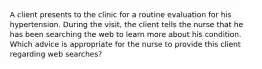 A client presents to the clinic for a routine evaluation for his hypertension. During the visit, the client tells the nurse that he has been searching the web to learn more about his condition. Which advice is appropriate for the nurse to provide this client regarding web searches?