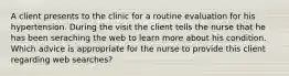 A client presents to the clinic for a routine evaluation for his hypertension. During the visit the client tells the nurse that he has been seraching the web to learn more about his condition. Which advice is appropriate for the nurse to provide this client regarding web searches?