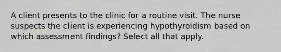 A client presents to the clinic for a routine visit. The nurse suspects the client is experiencing hypothyroidism based on which assessment findings? Select all that apply.