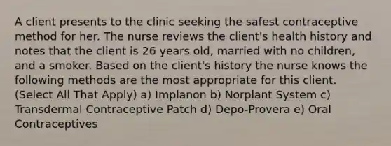 A client presents to the clinic seeking the safest contraceptive method for her. The nurse reviews the client's health history and notes that the client is 26 years old, married with no children, and a smoker. Based on the client's history the nurse knows the following methods are the most appropriate for this client. (Select All That Apply) a) Implanon b) Norplant System c) Transdermal Contraceptive Patch d) Depo-Provera e) Oral Contraceptives