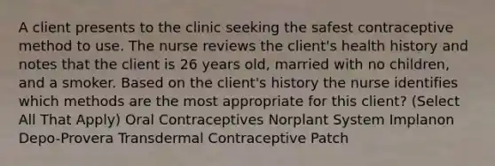 A client presents to the clinic seeking the safest contraceptive method to use. The nurse reviews the client's health history and notes that the client is 26 years old, married with no children, and a smoker. Based on the client's history the nurse identifies which methods are the most appropriate for this client? (Select All That Apply) Oral Contraceptives Norplant System Implanon Depo-Provera Transdermal Contraceptive Patch