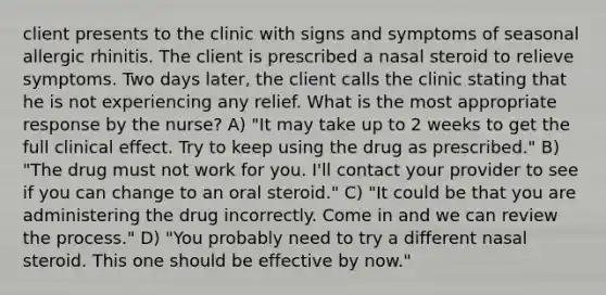 client presents to the clinic with signs and symptoms of seasonal allergic rhinitis. The client is prescribed a nasal steroid to relieve symptoms. Two days later, the client calls the clinic stating that he is not experiencing any relief. What is the most appropriate response by the nurse? A) "It may take up to 2 weeks to get the full clinical effect. Try to keep using the drug as prescribed." B) "The drug must not work for you. I'll contact your provider to see if you can change to an oral steroid." C) "It could be that you are administering the drug incorrectly. Come in and we can review the process." D) "You probably need to try a different nasal steroid. This one should be effective by now."