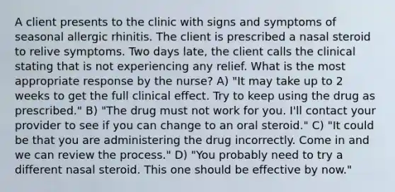 A client presents to the clinic with signs and symptoms of seasonal allergic rhinitis. The client is prescribed a nasal steroid to relive symptoms. Two days late, the client calls the clinical stating that is not experiencing any relief. What is the most appropriate response by the nurse? A) "It may take up to 2 weeks to get the full clinical effect. Try to keep using the drug as prescribed." B) "The drug must not work for you. I'll contact your provider to see if you can change to an oral steroid." C) "It could be that you are administering the drug incorrectly. Come in and we can review the process." D) "You probably need to try a different nasal steroid. This one should be effective by now."