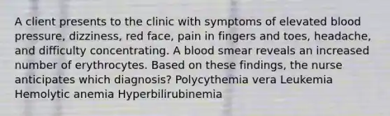 A client presents to the clinic with symptoms of elevated blood pressure, dizziness, red face, pain in fingers and toes, headache, and difficulty concentrating. A blood smear reveals an increased number of erythrocytes. Based on these findings, the nurse anticipates which diagnosis? Polycythemia vera Leukemia Hemolytic anemia Hyperbilirubinemia