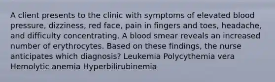 A client presents to the clinic with symptoms of elevated blood pressure, dizziness, red face, pain in fingers and toes, headache, and difficulty concentrating. A blood smear reveals an increased number of erythrocytes. Based on these findings, the nurse anticipates which diagnosis? Leukemia Polycythemia vera Hemolytic anemia Hyperbilirubinemia