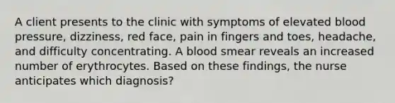 A client presents to the clinic with symptoms of elevated blood pressure, dizziness, red face, pain in fingers and toes, headache, and difficulty concentrating. A blood smear reveals an increased number of erythrocytes. Based on these findings, the nurse anticipates which diagnosis?