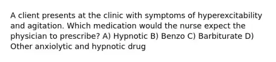 A client presents at the clinic with symptoms of hyperexcitability and agitation. Which medication would the nurse expect the physician to prescribe? A) Hypnotic B) Benzo C) Barbiturate D) Other anxiolytic and hypnotic drug