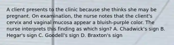 A client presents to the clinic because she thinks she may be pregnant. On examination, the nurse notes that the client's cervix and vaginal mucosa appear a bluish-purple color. The nurse interprets this finding as which sign? A. Chadwick's sign B. Hegar's sign C. Goodell's sign D. Braxton's sign