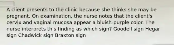 A client presents to the clinic because she thinks she may be pregnant. On examination, the nurse notes that the client's cervix and vaginal mucosa appear a bluish-purple color. The nurse interprets this finding as which sign? Goodell sign Hegar sign Chadwick sign Braxton sign