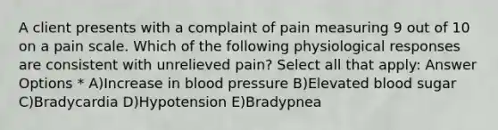 A client presents with a complaint of pain measuring 9 out of 10 on a pain scale. Which of the following physiological responses are consistent with unrelieved pain? Select all that apply: Answer Options * A)Increase in blood pressure B)Elevated blood sugar C)Bradycardia D)Hypotension E)Bradypnea