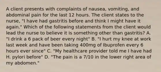 A client presents with complaints of nausea, vomiting, and abdominal pain for the last 12 hours. The client states to the nurse, "I have had gastritis before and think I might have it again." Which of the following statements from the client would lead the nurse to believe it is something other than gastritis? A. "I drink a 6 pack of beer every night" B. "I hurt my knee at work last week and have been taking 400mg of Ibuprofen every 6 hours ever since" C. "My healthcare provider told me I have had H. pylori before" D. "The pain is a 7/10 in the lower right area of my abdomen."